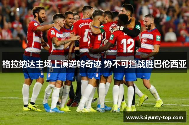 格拉纳达主场上演逆转奇迹 势不可挡战胜巴伦西亚