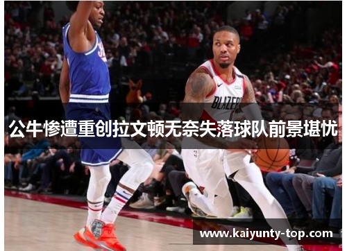 公牛惨遭重创拉文顿无奈失落球队前景堪忧