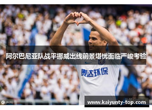 阿尔巴尼亚队战平挪威出线前景堪忧面临严峻考验