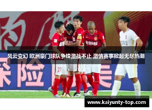 风云变幻 欧洲豪门球队争锋激战不止 激情赛事掀起无尽热潮