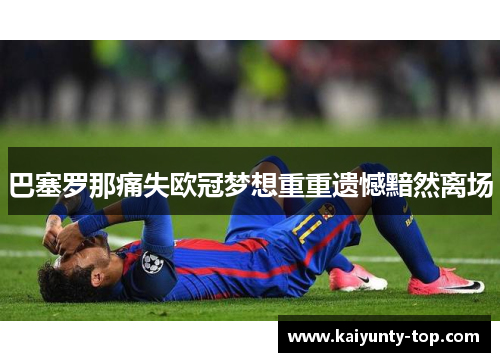 巴塞罗那痛失欧冠梦想重重遗憾黯然离场