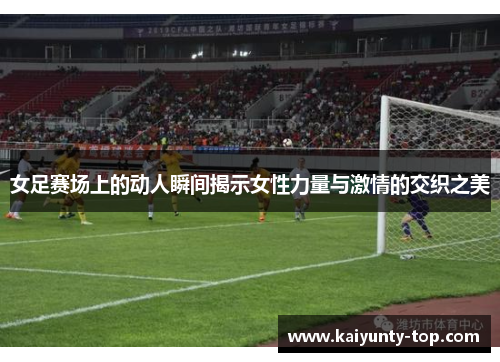 女足赛场上的动人瞬间揭示女性力量与激情的交织之美