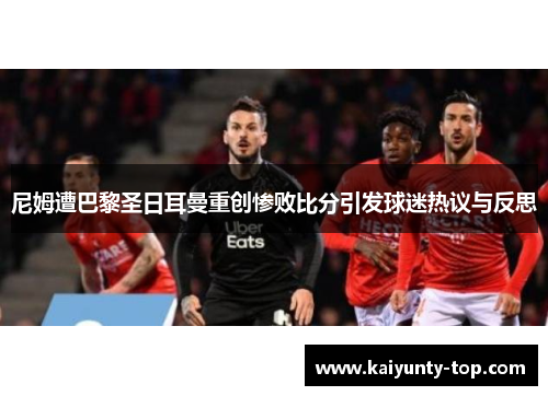 尼姆遭巴黎圣日耳曼重创惨败比分引发球迷热议与反思