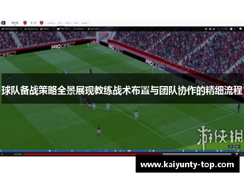 球队备战策略全景展现教练战术布置与团队协作的精细流程