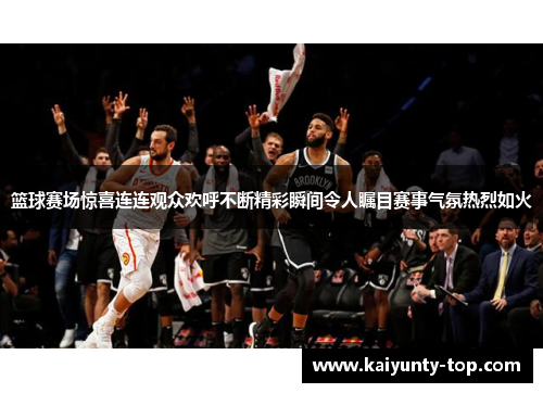 篮球赛场惊喜连连观众欢呼不断精彩瞬间令人瞩目赛事气氛热烈如火