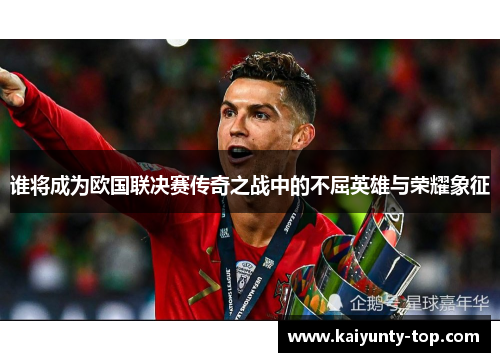 谁将成为欧国联决赛传奇之战中的不屈英雄与荣耀象征