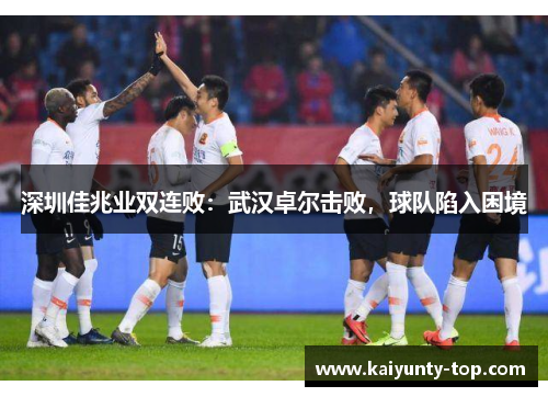 深圳佳兆业双连败：武汉卓尔击败，球队陷入困境