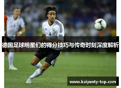 德国足球明星们的得分技巧与传奇时刻深度解析