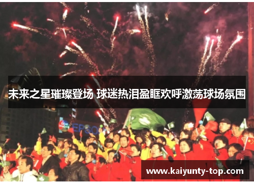 未来之星璀璨登场 球迷热泪盈眶欢呼激荡球场氛围