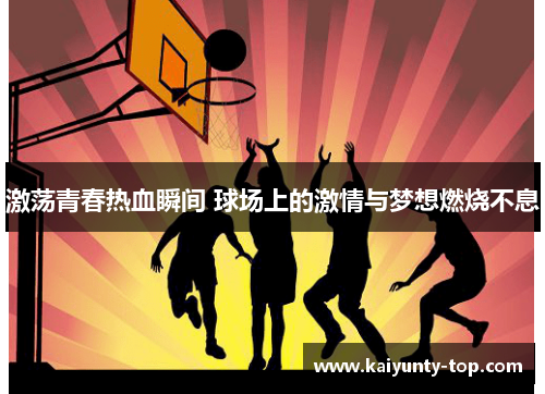 激荡青春热血瞬间 球场上的激情与梦想燃烧不息