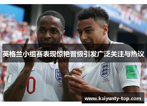 英格兰小组赛表现惊艳晋级引发广泛关注与热议