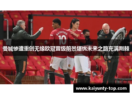 曼城惨遭重创无缘欧冠晋级前景堪忧未来之路充满荆棘