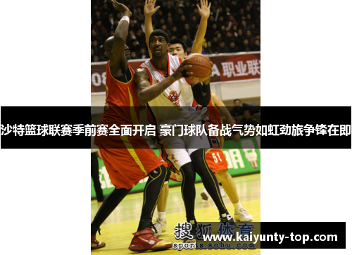 沙特篮球联赛季前赛全面开启 豪门球队备战气势如虹劲旅争锋在即