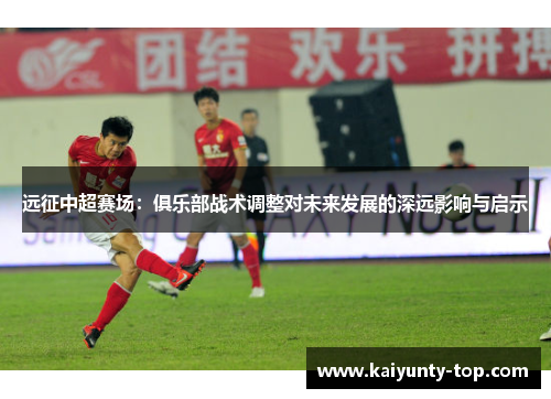 远征中超赛场：俱乐部战术调整对未来发展的深远影响与启示