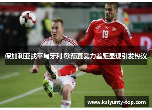 保加利亚战平匈牙利 欧预赛实力差距显现引发热议