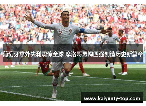 葡萄牙意外失利震惊全球 摩洛哥勇闯四强创造历史新篇章