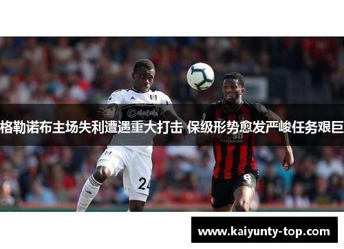 格勒诺布主场失利遭遇重大打击 保级形势愈发严峻任务艰巨