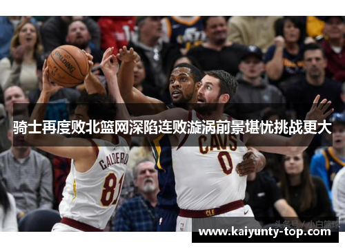 骑士再度败北篮网深陷连败漩涡前景堪忧挑战更大